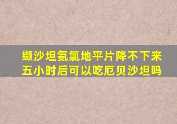 缬沙坦氨氯地平片降不下来五小时后可以吃厄贝沙坦吗