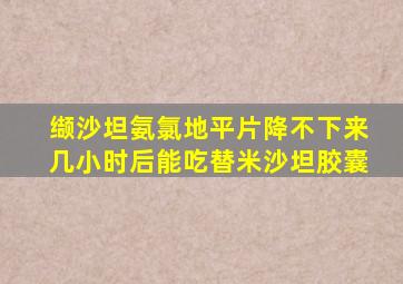 缬沙坦氨氯地平片降不下来几小时后能吃替米沙坦胶囊