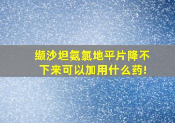 缬沙坦氨氯地平片降不下来可以加用什么药!