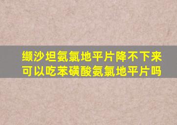 缬沙坦氨氯地平片降不下来可以吃苯磺酸氨氯地平片吗