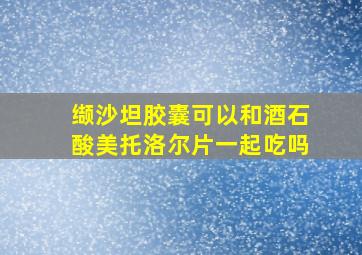 缬沙坦胶囊可以和酒石酸美托洛尔片一起吃吗