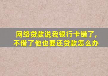 网络贷款说我银行卡错了,不借了他也要还贷款怎么办