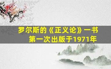 罗尔斯的《正义论》一书第一次出版于1971年