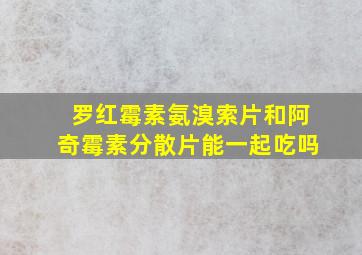 罗红霉素氨溴索片和阿奇霉素分散片能一起吃吗