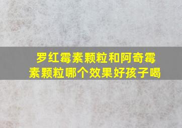 罗红霉素颗粒和阿奇霉素颗粒哪个效果好孩子喝