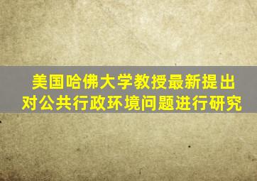 美国哈佛大学教授最新提出对公共行政环境问题进行研究