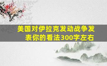 美国对伊拉克发动战争发表你的看法300字左右