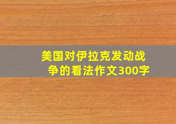 美国对伊拉克发动战争的看法作文300字