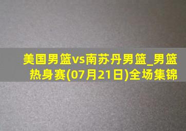 美国男篮vs南苏丹男篮_男篮热身赛(07月21日)全场集锦