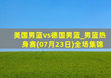 美国男篮vs德国男篮_男篮热身赛(07月23日)全场集锦