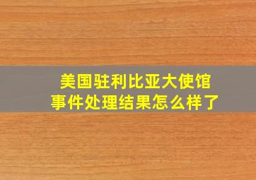 美国驻利比亚大使馆事件处理结果怎么样了