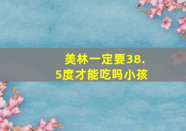 美林一定要38.5度才能吃吗小孩