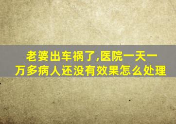 老婆出车祸了,医院一天一万多病人还没有效果怎么处理