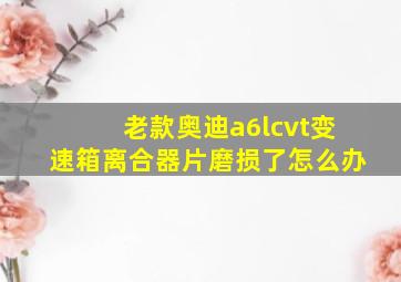 老款奥迪a6lcvt变速箱离合器片磨损了怎么办