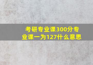 考研专业课300分专业课一为127什么意思