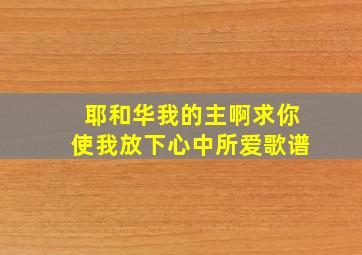 耶和华我的主啊求你使我放下心中所爱歌谱