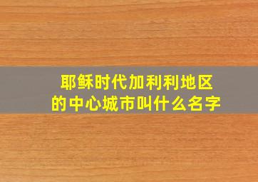 耶稣时代加利利地区的中心城市叫什么名字