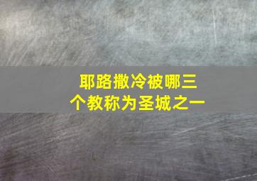 耶路撒冷被哪三个教称为圣城之一