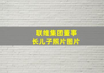 联维集团董事长儿子照片图片