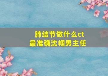 肺结节做什么ct最准确沈帼男主任