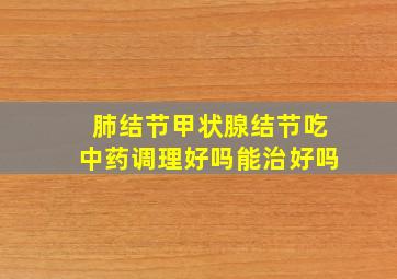 肺结节甲状腺结节吃中药调理好吗能治好吗