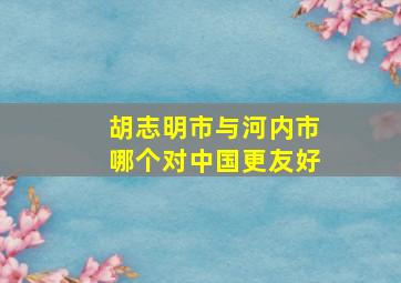 胡志明市与河内市哪个对中国更友好