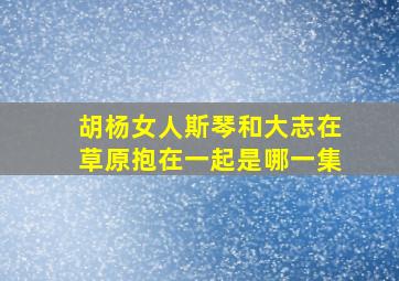 胡杨女人斯琴和大志在草原抱在一起是哪一集