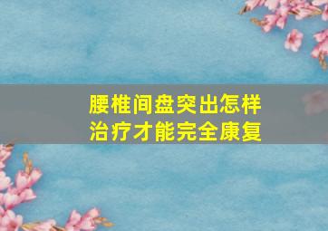 腰椎间盘突出怎样治疗才能完全康复