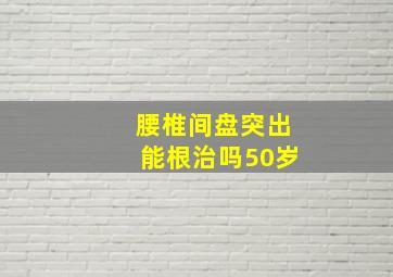 腰椎间盘突出能根治吗50岁