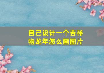 自己设计一个吉祥物龙年怎么画图片