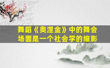 舞蹈《奥涅金》中的舞会场面是一个社会学的缩影