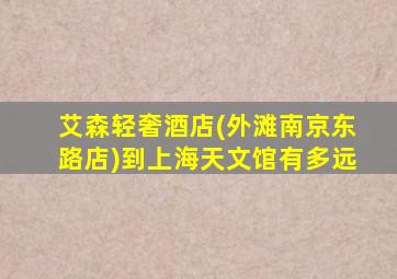 艾森轻奢酒店(外滩南京东路店)到上海天文馆有多远