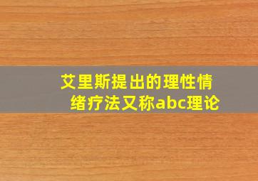 艾里斯提出的理性情绪疗法又称abc理论