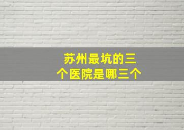 苏州最坑的三个医院是哪三个