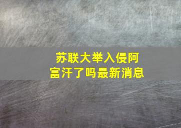 苏联大举入侵阿富汗了吗最新消息