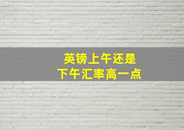 英镑上午还是下午汇率高一点