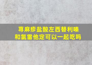 荨麻疹盐酸左西替利嗪和氯雷他定可以一起吃吗