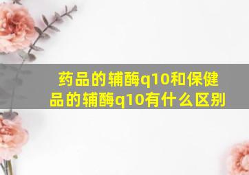 药品的辅酶q10和保健品的辅酶q10有什么区别