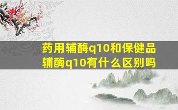 药用辅酶q10和保健品辅酶q10有什么区别吗