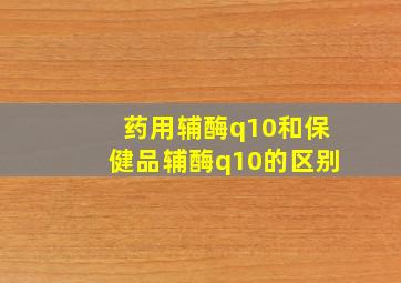 药用辅酶q10和保健品辅酶q10的区别