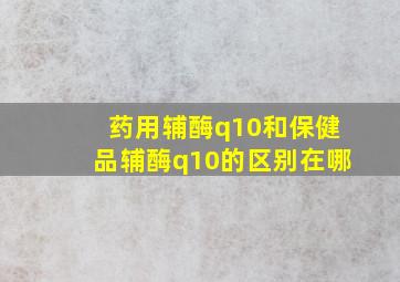 药用辅酶q10和保健品辅酶q10的区别在哪