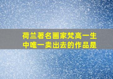 荷兰著名画家梵高一生中唯一卖出去的作品是