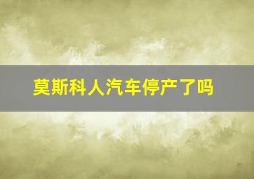 莫斯科人汽车停产了吗