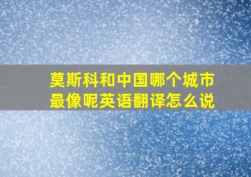 莫斯科和中国哪个城市最像呢英语翻译怎么说