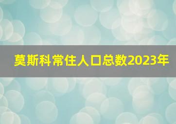 莫斯科常住人口总数2023年