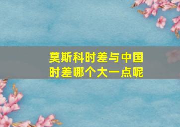 莫斯科时差与中国时差哪个大一点呢