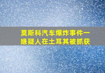 莫斯科汽车爆炸事件一嫌疑人在土耳其被抓获