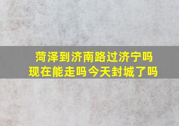 菏泽到济南路过济宁吗现在能走吗今天封城了吗