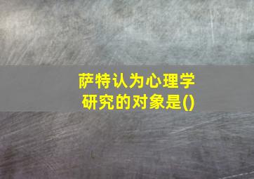 萨特认为心理学研究的对象是()