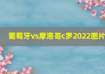 葡萄牙vs摩洛哥c罗2022图片